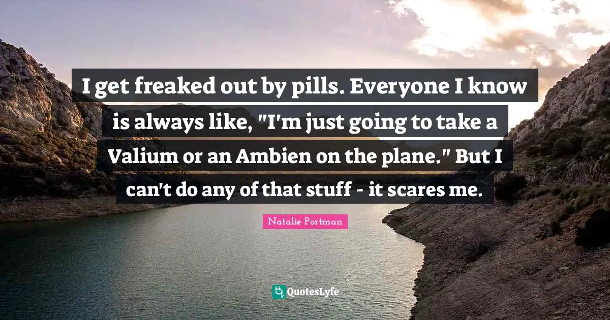 I get freaked out by pills. Everyone I know is always like, "I'm just going to take a Valium or an Ambien on the plane." But I can't do any of that stuff - it scares me.