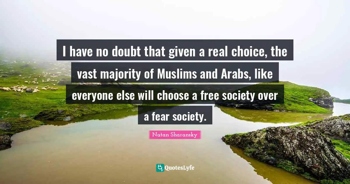 I have no doubt that given a real choice, the vast majority of Muslims and Arabs, like everyone else will choose a free society over a fear society.