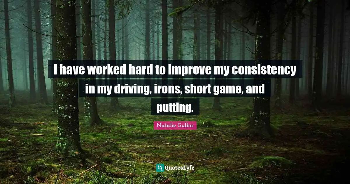 I have worked hard to improve my consistency in my driving, irons, short game, and putting.