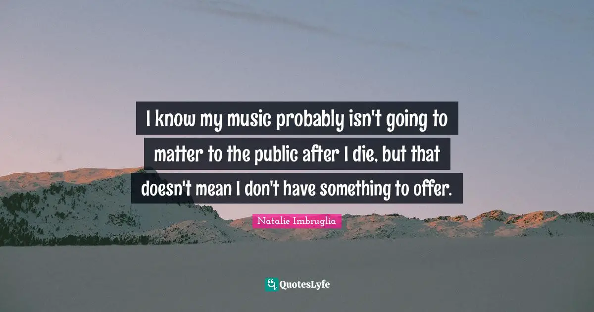 I know my music probably isn't going to matter to the public after I die, but that doesn't mean I don't have something to offer.
