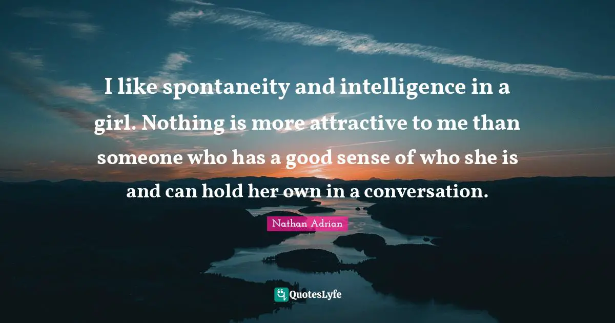 I like spontaneity and intelligence in a girl. Nothing is more attractive to me than someone who has a good sense of who she is and can hold her own in a conversation.