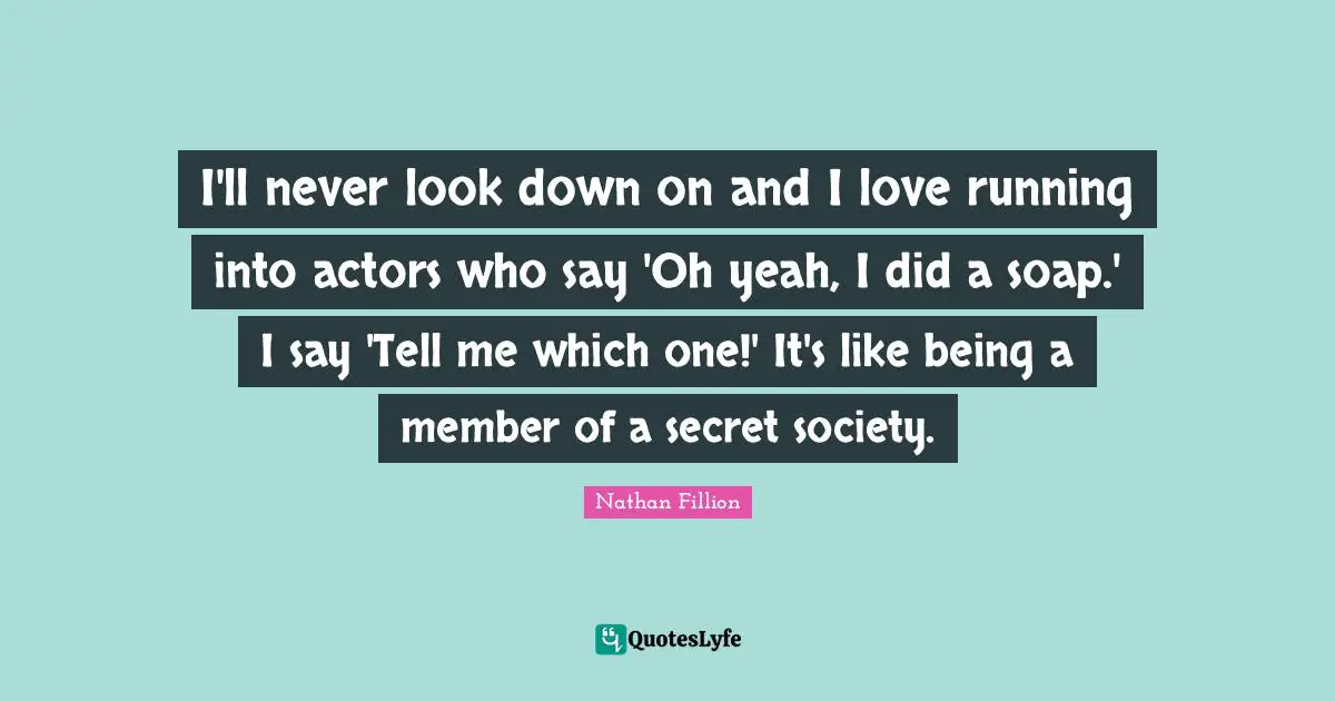 I'll never look down on and I love running into actors who say 'Oh yeah, I did a soap.' I say 'Tell me which one!' It's like being a member of a secret society.