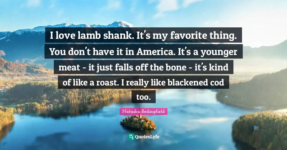 I love lamb shank. It's my favorite thing. You don't have it in America. It's a younger meat - it just falls off the bone - it's kind of like a roast. I really like blackened cod too.
