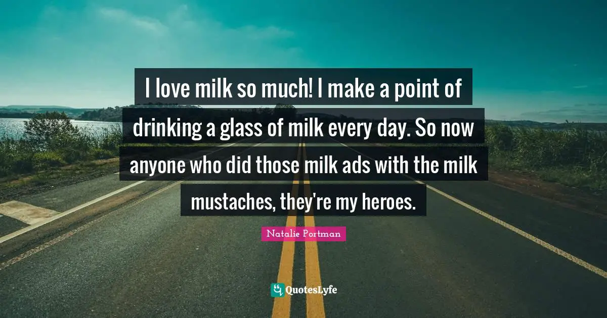 I love milk so much! I make a point of drinking a glass of milk every day. So now anyone who did those milk ads with the milk mustaches, they're my heroes.