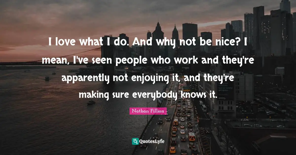 I love what I do. And why not be nice? I mean, I've seen people who work and they're apparently not enjoying it, and they're making sure everybody knows it.