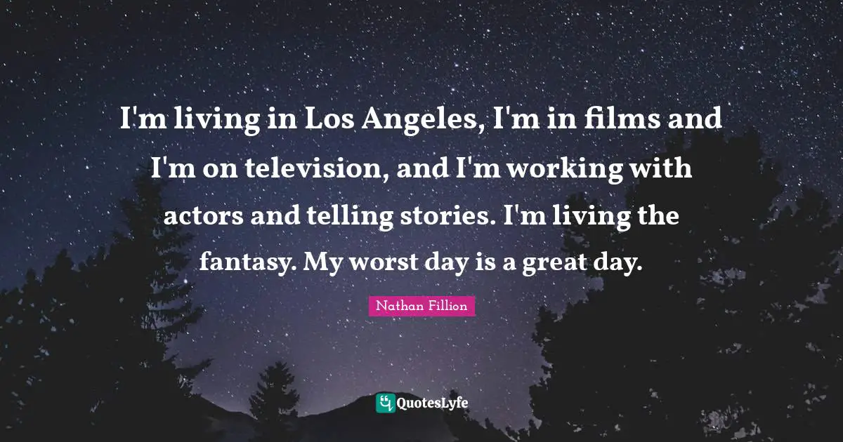 I'm living in Los Angeles, I'm in films and I'm on television, and I'm working with actors and telling stories. I'm living the fantasy. My worst day is a great day.