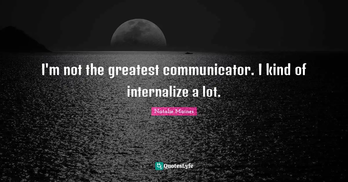 I'm not the greatest communicator. I kind of internalize a lot.