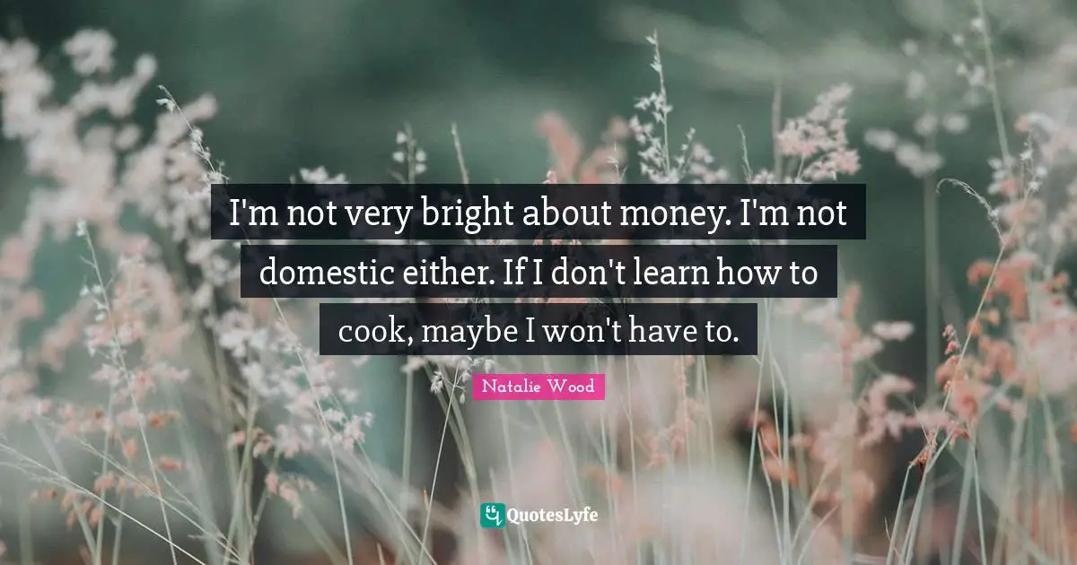 I'm not very bright about money. I'm not domestic either. If I don't learn how to cook, maybe I won't have to.