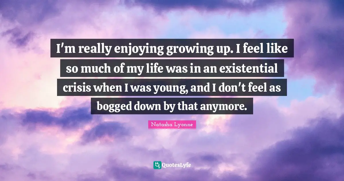 I'm really enjoying growing up. I feel like so much of my life was in an existential crisis when I was young, and I don't feel as bogged down by that anymore.
