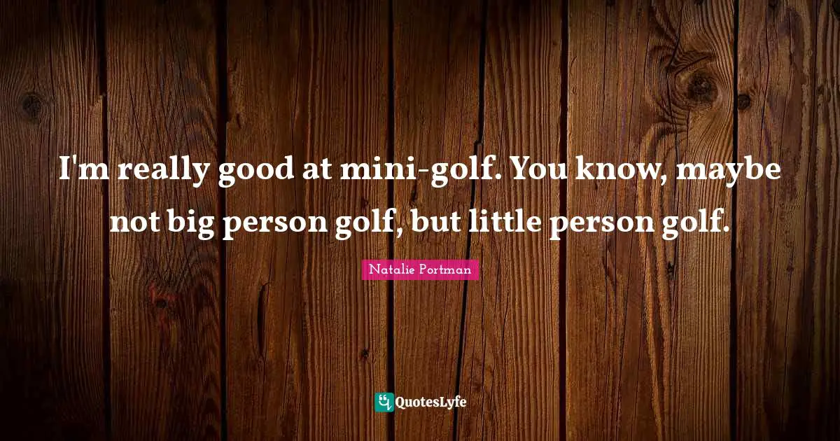 I'm really good at mini-golf. You know, maybe not big person golf, but little person golf.