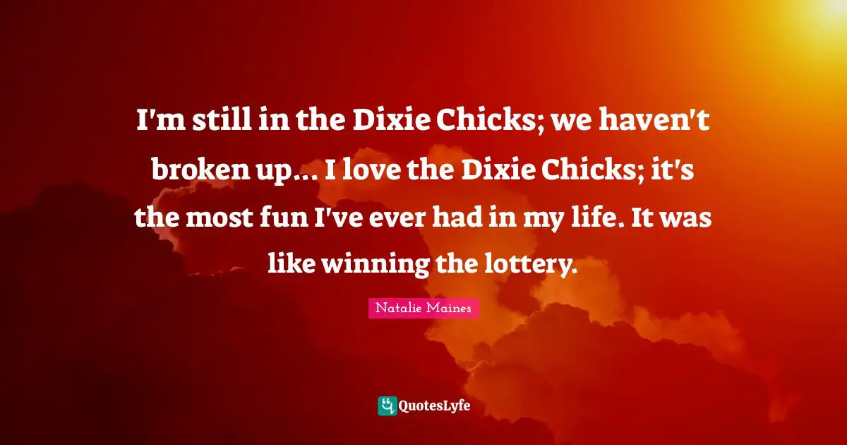I'm still in the Dixie Chicks; we haven't broken up... I love the Dixie Chicks; it's the most fun I've ever had in my life. It was like winning the lottery.