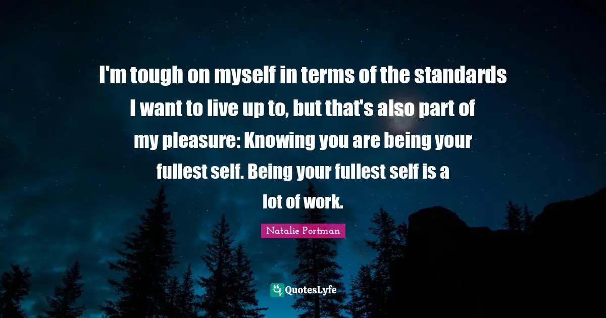 I'm tough on myself in terms of the standards I want to live up to, but that's also part of my pleasure: Knowing you are being your fullest self. Being your fullest self is a lot of work.