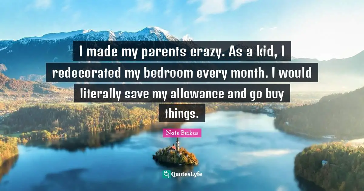 I made my parents crazy. As a kid, I redecorated my bedroom every month. I would literally save my allowance and go buy things.