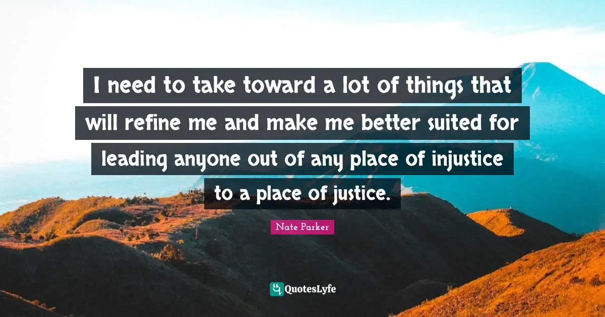 I need to take toward a lot of things that will refine me and make me better suited for leading anyone out of any place of injustice to a place of justice.