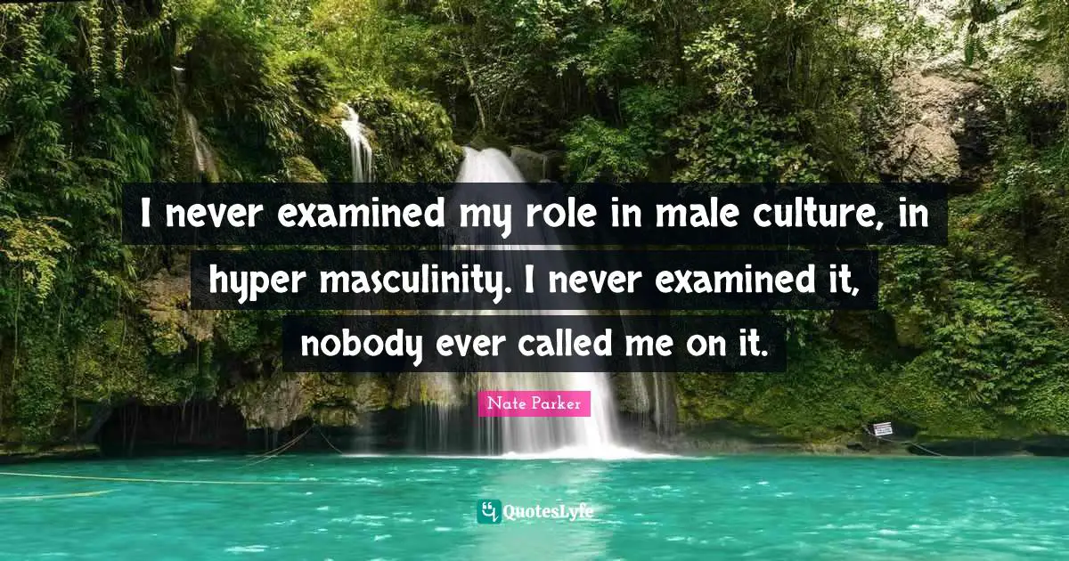 I never examined my role in male culture, in hyper masculinity. I never examined it, nobody ever called me on it.