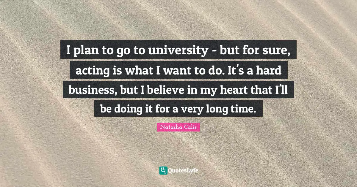 I plan to go to university - but for sure, acting is what I want to do. It's a hard business, but I believe in my heart that I'll be doing it for a very long time.