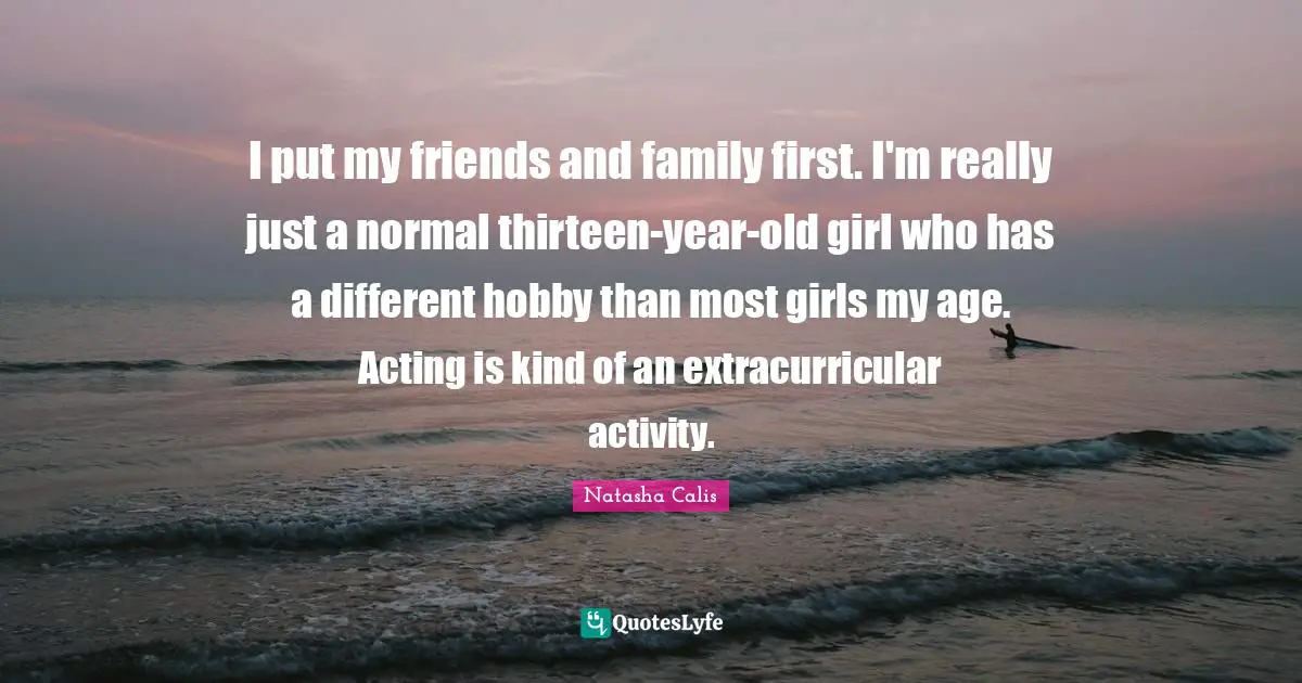 I put my friends and family first. I'm really just a normal thirteen-year-old girl who has a different hobby than most girls my age. Acting is kind of an extracurricular activity.