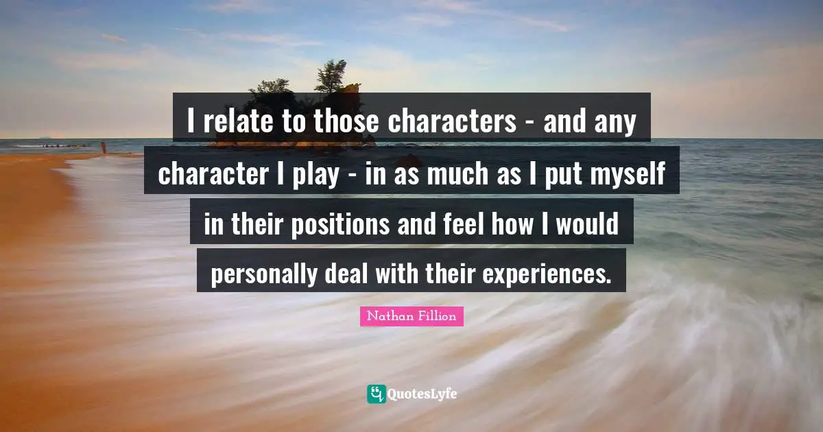 I relate to those characters - and any character I play - in as much as I put myself in their positions and feel how I would personally deal with their experiences.