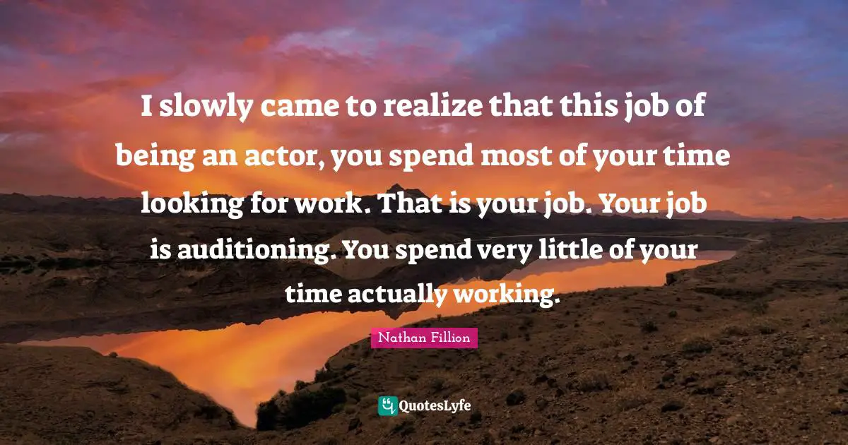 I slowly came to realize that this job of being an actor, you spend most of your time looking for work. That is your job. Your job is auditioning. You spend very little of your time actually working.