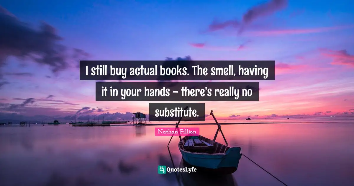 I still buy actual books. The smell, having it in your hands - there's really no substitute.