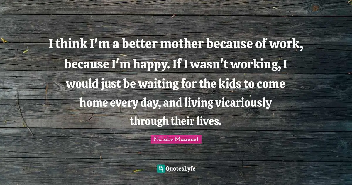 I think I'm a better mother because of work, because I'm happy. If I wasn't working, I would just be waiting for the kids to come home every day, and living vicariously through their lives.