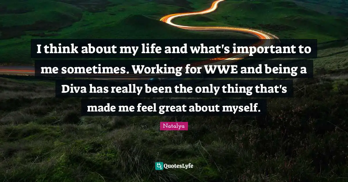 I think about my life and what's important to me sometimes. Working for WWE and being a Diva has really been the only thing that's made me feel great about myself.
