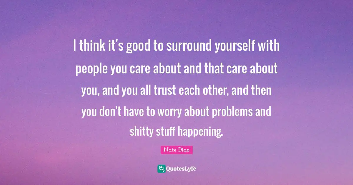 I think it's good to surround yourself with people you care about and that care about you, and you all trust each other, and then you don't have to worry about problems and shitty stuff happening.