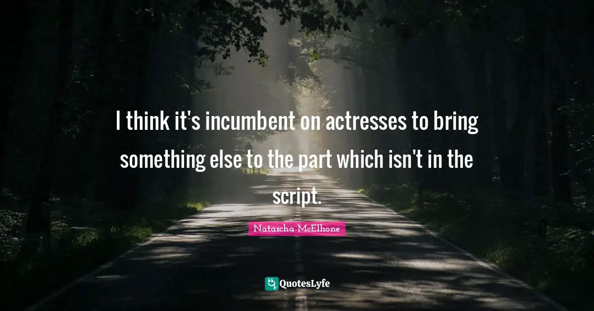 I think it's incumbent on actresses to bring something else to the part which isn't in the script.