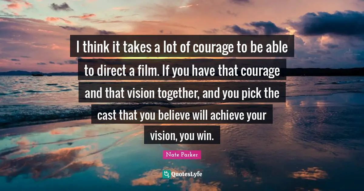I think it takes a lot of courage to be able to direct a film. If you have that courage and that vision together, and you pick the cast that you believe will achieve your vision, you win.