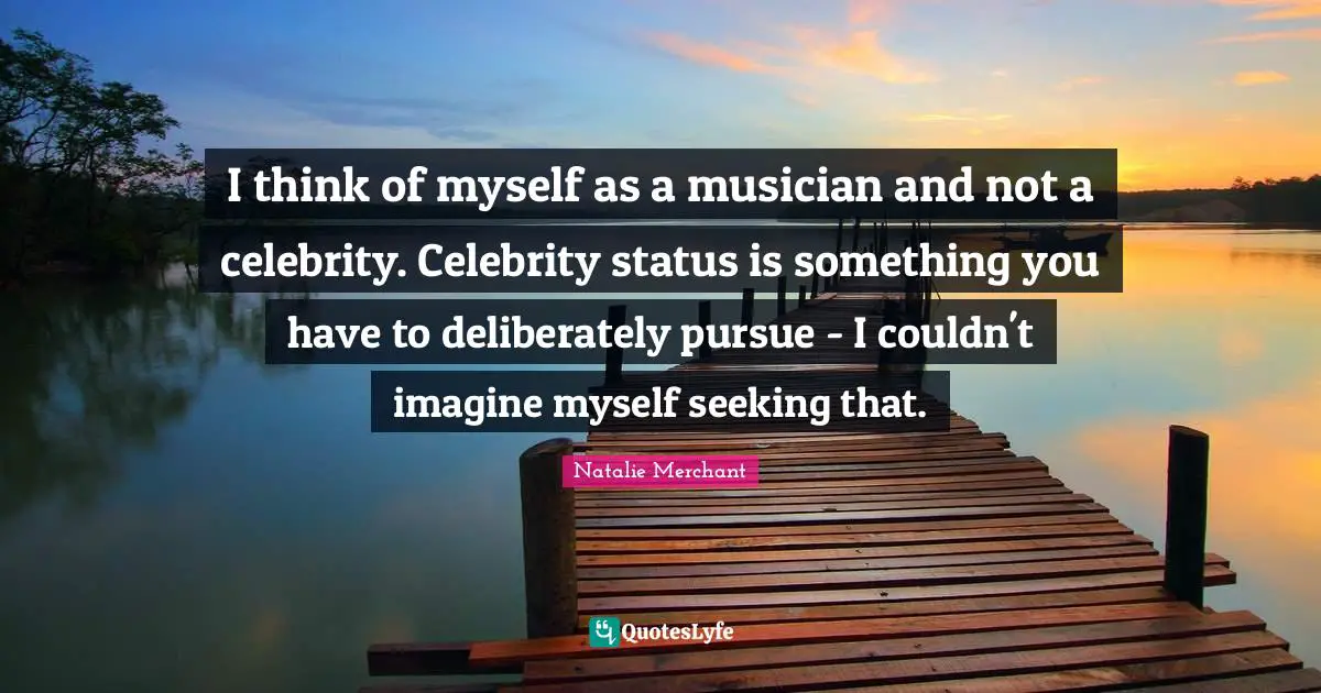 I think of myself as a musician and not a celebrity. Celebrity status is something you have to deliberately pursue - I couldn't imagine myself seeking that.