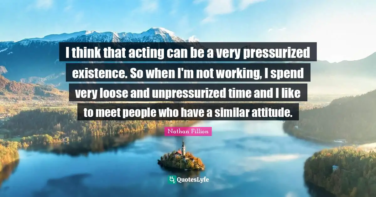 I think that acting can be a very pressurized existence. So when I'm not working, I spend very loose and unpressurized time and I like to meet people who have a similar attitude.