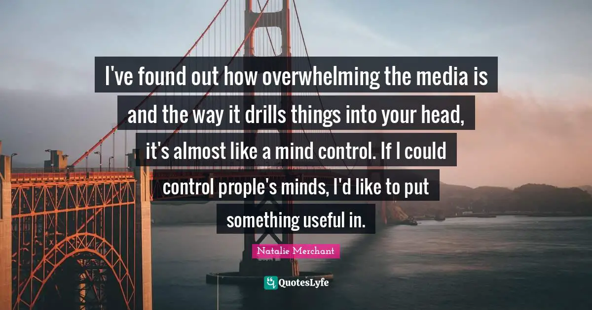 I've found out how overwhelming the media is and the way it drills things into your head, it's almost like a mind control. If I could control prople's minds, I'd like to put something useful in.