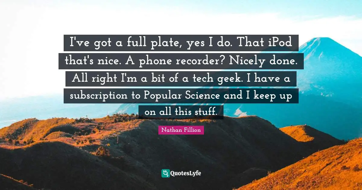 I've got a full plate, yes I do. That iPod that's nice. A phone recorder? Nicely done. All right I'm a bit of a tech geek. I have a subscription to Popular Science and I keep up on all this stuff.