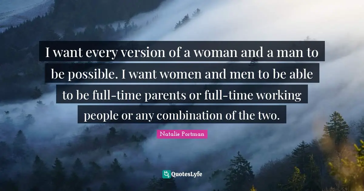 I want every version of a woman and a man to be possible. I want women and men to be able to be full-time parents or full-time working people or any combination of the two.