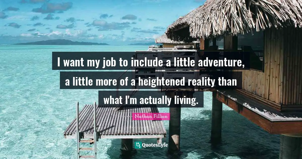 I want my job to include a little adventure, a little more of a heightened reality than what I'm actually living.