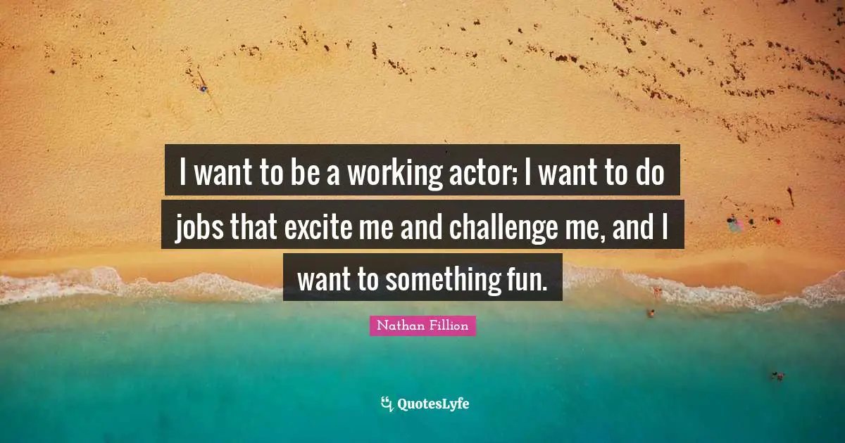I want to be a working actor; I want to do jobs that excite me and challenge me, and I want to something fun.