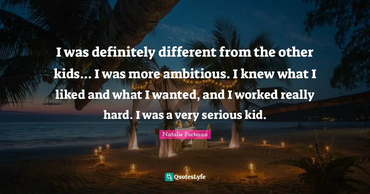 I was definitely different from the other kids... I was more ambitious. I knew what I liked and what I wanted, and I worked really hard. I was a very serious kid.