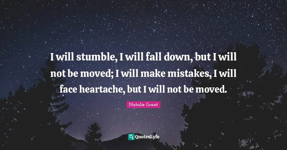 I will stumble, I will fall down, but I will not be moved; I will make mistakes, I will face heartache, but I will not be moved.