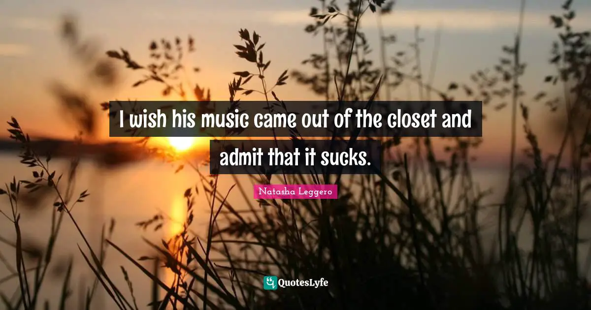 I wish his music came out of the closet and admit that it sucks.