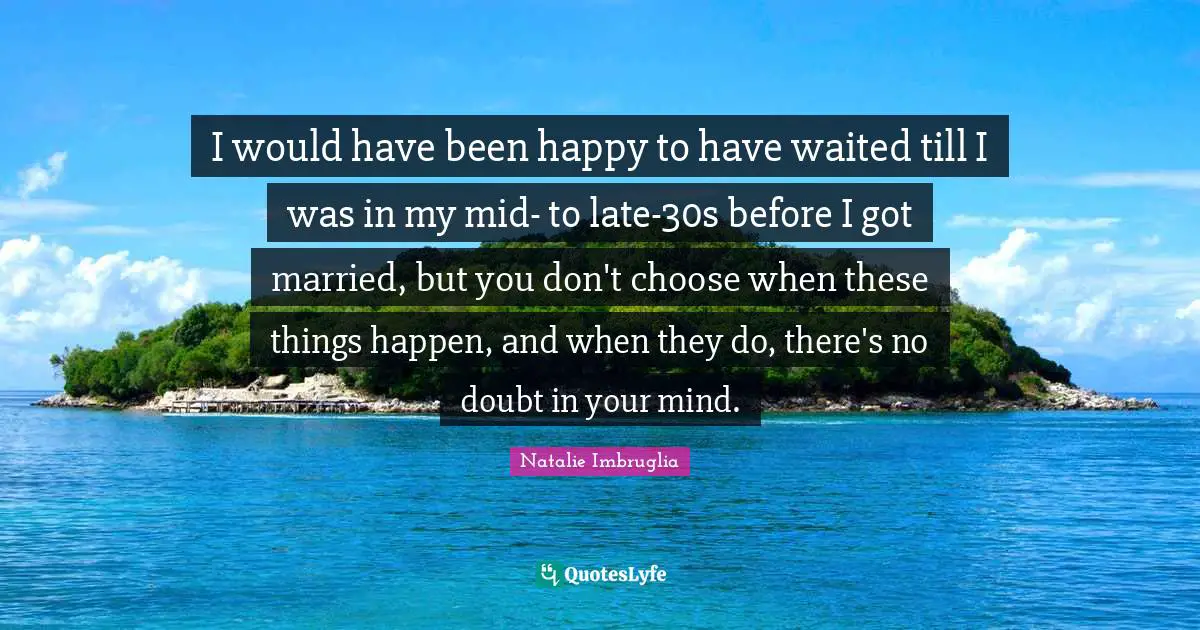 I would have been happy to have waited till I was in my mid- to late-30s before I got married, but you don't choose when these things happen, and when they do, there's no doubt in your mind.