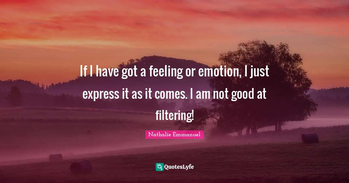 If I have got a feeling or emotion, I just express it as it comes. I am not good at filtering!