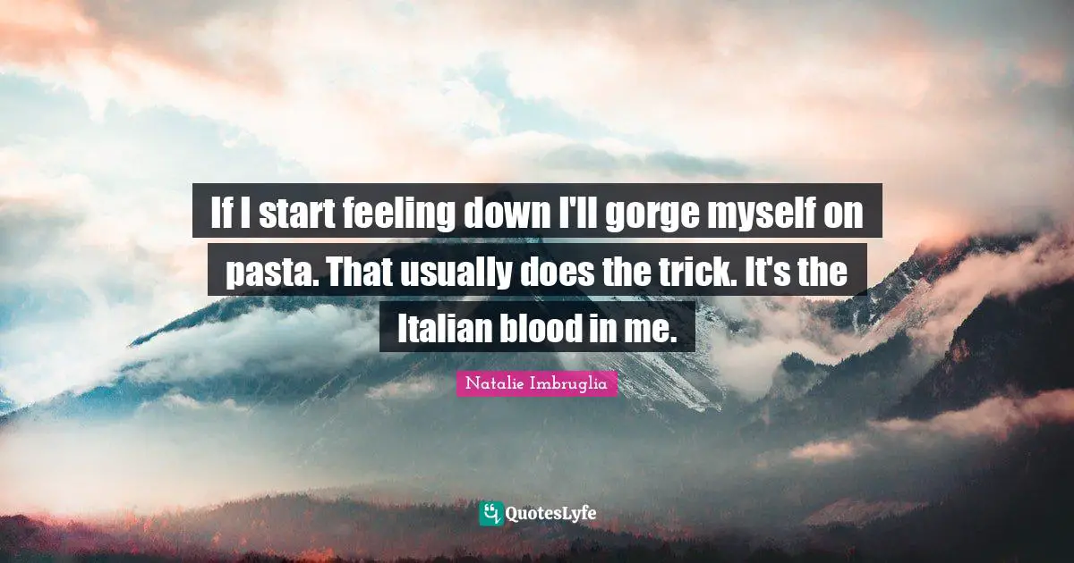 If I start feeling down I'll gorge myself on pasta. That usually does the trick. It's the Italian blood in me.