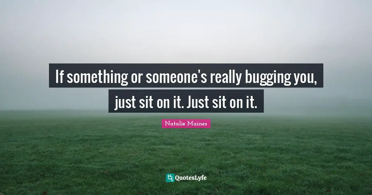 If something or someone's really bugging you, just sit on it. Just sit on it.