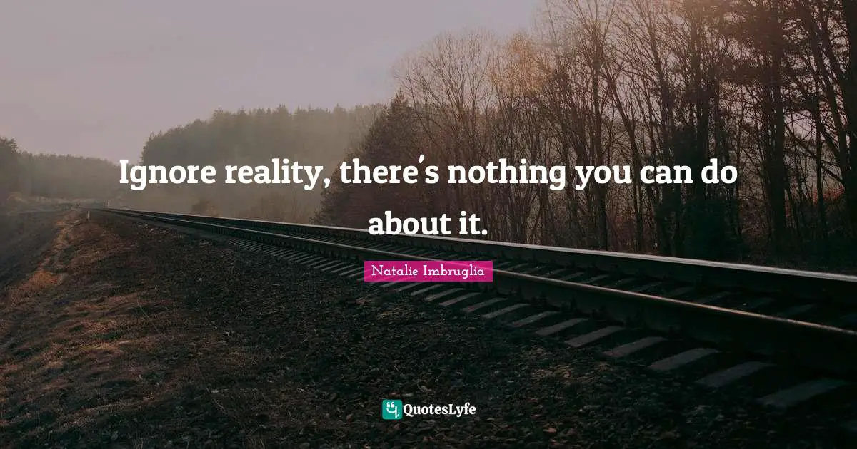 Ignore reality, there's nothing you can do about it.