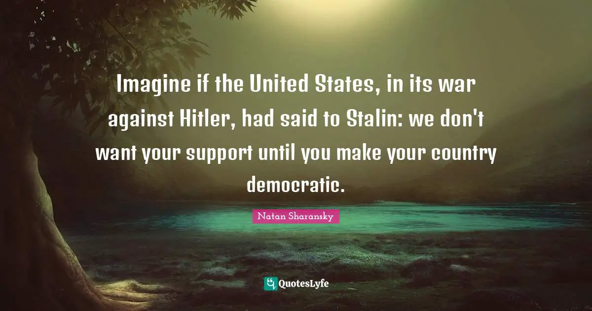 Imagine if the United States, in its war against Hitler, had said to Stalin: we don't want your support until you make your country democratic.