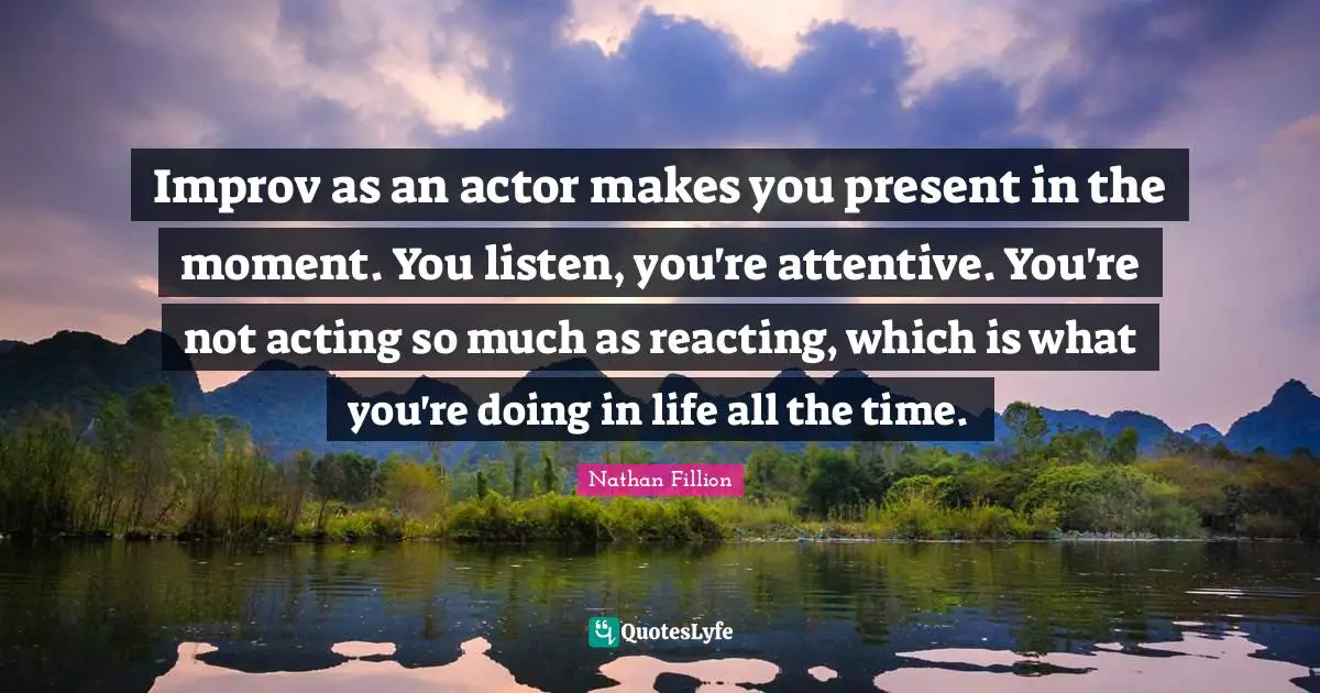 Improv as an actor makes you present in the moment. You listen, you're attentive. You're not acting so much as reacting, which is what you're doing in life all the time.