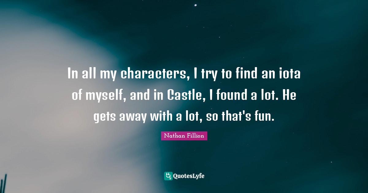 In all my characters, I try to find an iota of myself, and in Castle, I found a lot. He gets away with a lot, so that's fun.