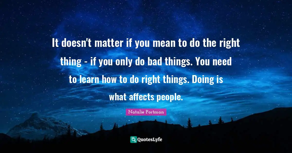 It doesn't matter if you mean to do the right thing - if you only do bad things. You need to learn how to do right things. Doing is what affects people.