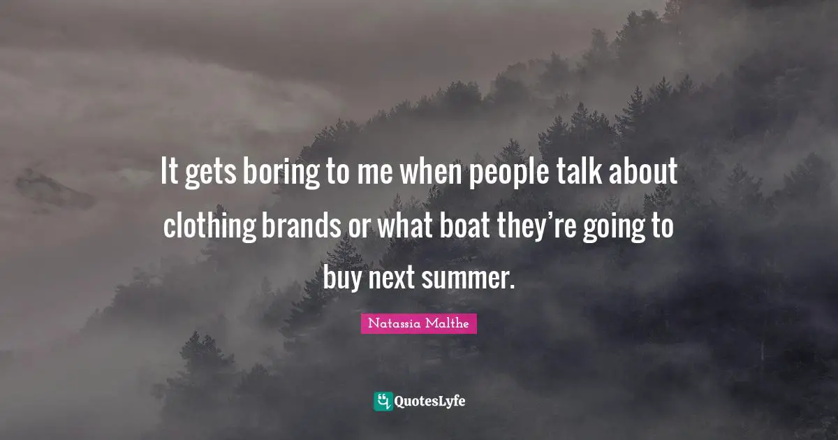 It gets boring to me when people talk about clothing brands or what boat they’re going to buy next summer.