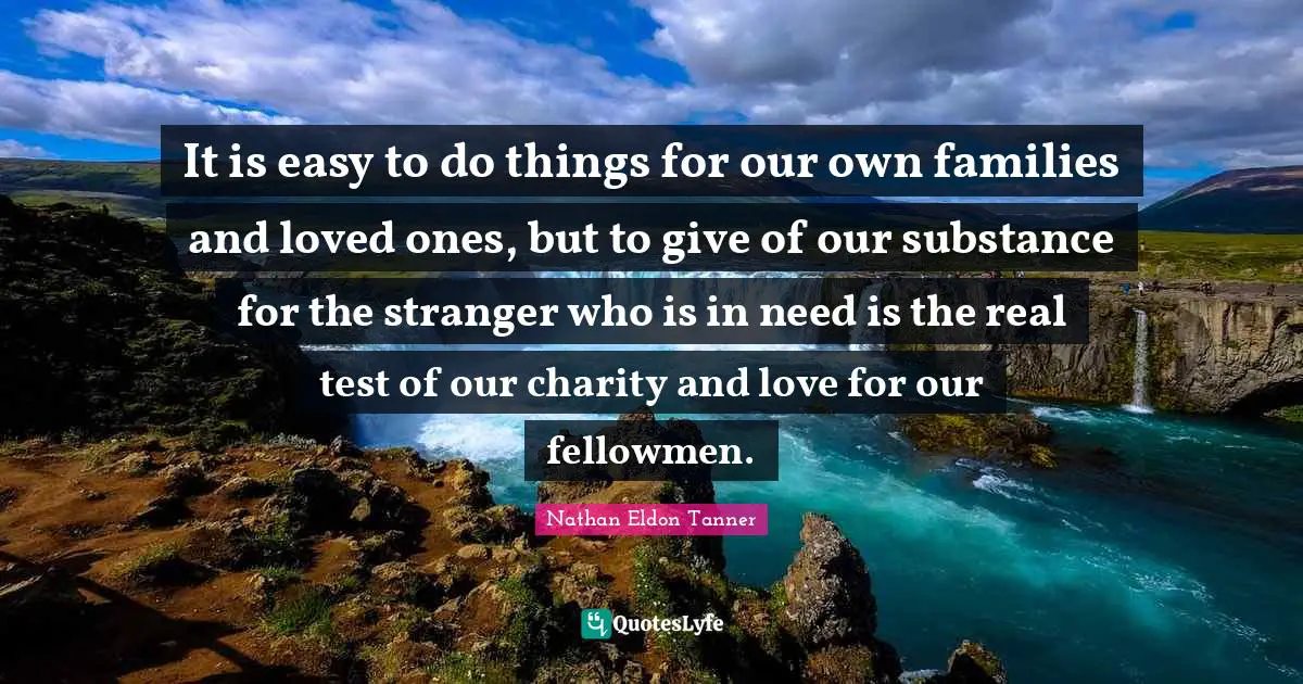 It is easy to do things for our own families and loved ones, but to give of our substance for the stranger who is in need is the real test of our charity and love for our fellowmen.